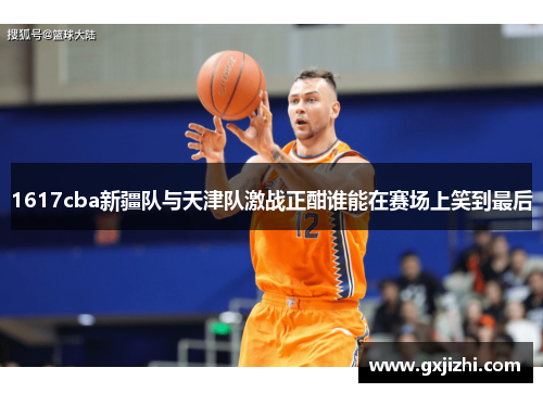 1617cba新疆队与天津队激战正酣谁能在赛场上笑到最后