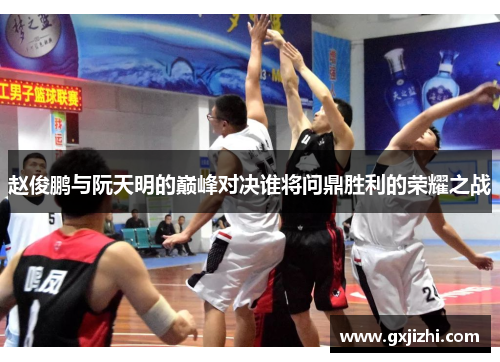 赵俊鹏与阮天明的巅峰对决谁将问鼎胜利的荣耀之战
